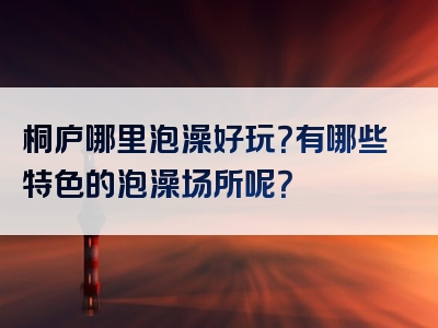 桐庐哪里泡澡好玩？有哪些特色的泡澡场所呢？