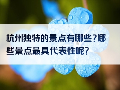 杭州独特的景点有哪些？哪些景点最具代表性呢？