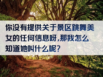 你没有提供关于景区跳舞美女的任何信息呀，那我怎么知道她叫什么呢？