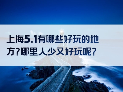 上海5.1有哪些好玩的地方？哪里人少又好玩呢？