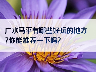 广水马平有哪些好玩的地方？你能推荐一下吗？
