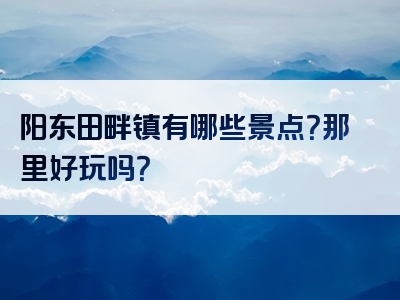 阳东田畔镇有哪些景点？那里好玩吗？