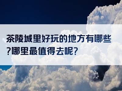 茶陵城里好玩的地方有哪些？哪里最值得去呢？