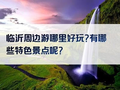 临沂周边游哪里好玩？有哪些特色景点呢？