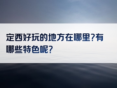 定西好玩的地方在哪里？有哪些特色呢？