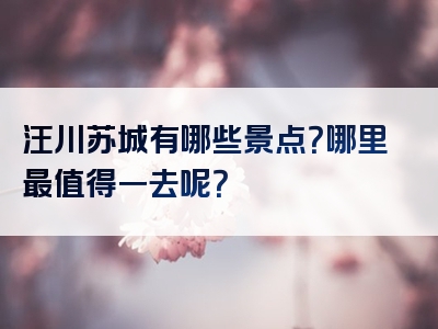 汪川苏城有哪些景点？哪里最值得一去呢？
