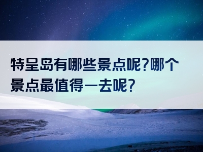 特呈岛有哪些景点呢？哪个景点最值得一去呢？