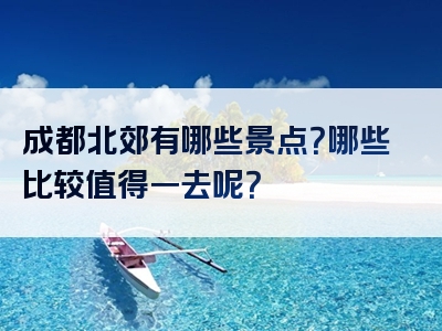 成都北郊有哪些景点？哪些比较值得一去呢？