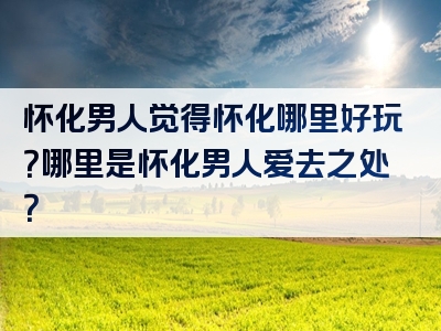 怀化男人觉得怀化哪里好玩？哪里是怀化男人爱去之处？