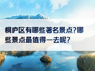 桐庐区有哪些著名景点？哪些景点最值得一去呢？
