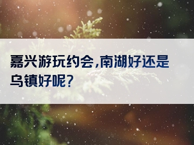 嘉兴游玩约会，南湖好还是乌镇好呢？