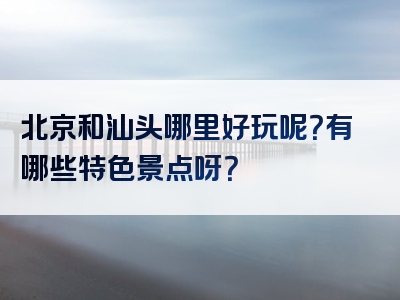 北京和汕头哪里好玩呢？有哪些特色景点呀？