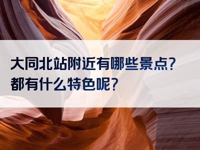 大同北站附近有哪些景点？都有什么特色呢？