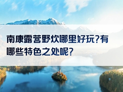 南康露营野炊哪里好玩？有哪些特色之处呢？