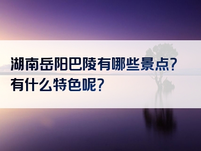 湖南岳阳巴陵有哪些景点？有什么特色呢？