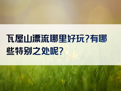 瓦屋山漂流哪里好玩？有哪些特别之处呢？