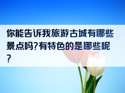 你能告诉我旅游古城有哪些景点吗？有特色的是哪些呢？