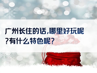 广州长住的话，哪里好玩呢？有什么特色呢？