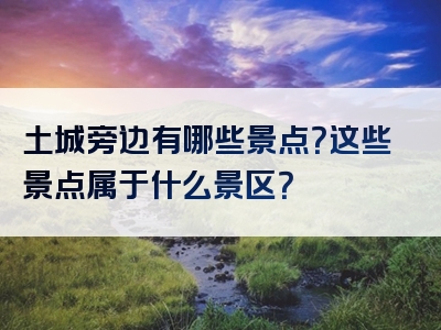 土城旁边有哪些景点？这些景点属于什么景区？