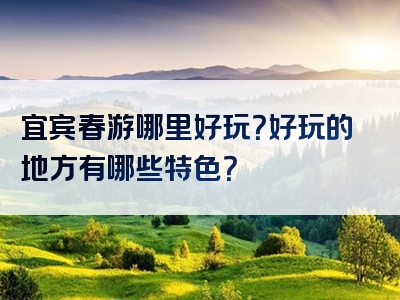宜宾春游哪里好玩？好玩的地方有哪些特色？