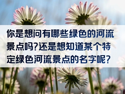 你是想问有哪些绿色的河流景点吗？还是想知道某个特定绿色河流景点的名字呢？