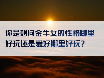 你是想问金牛女的性格哪里好玩还是爱好哪里好玩？