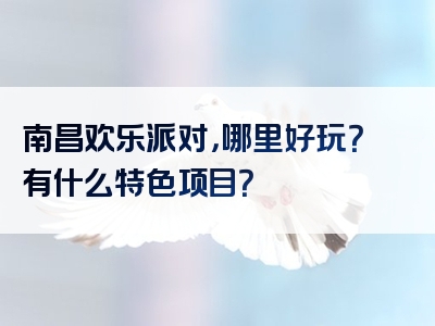 南昌欢乐派对，哪里好玩？有什么特色项目？