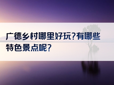 广德乡村哪里好玩？有哪些特色景点呢？