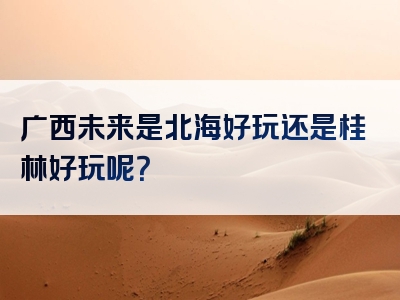 广西未来是北海好玩还是桂林好玩呢？