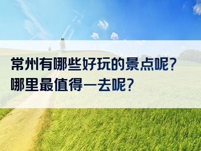 常州有哪些好玩的景点呢？哪里最值得一去呢？