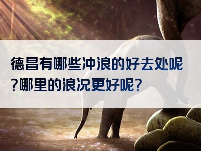 德昌有哪些冲浪的好去处呢？哪里的浪况更好呢？