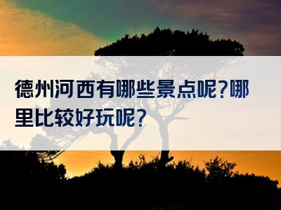 德州河西有哪些景点呢？哪里比较好玩呢？