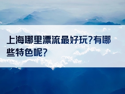 上海哪里漂流最好玩？有哪些特色呢？