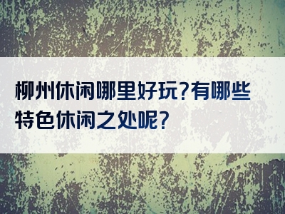 柳州休闲哪里好玩？有哪些特色休闲之处呢？