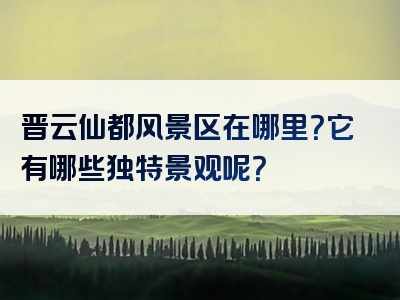 晋云仙都风景区在哪里？它有哪些独特景观呢？