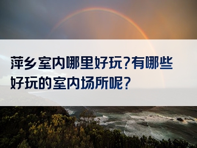 萍乡室内哪里好玩？有哪些好玩的室内场所呢？
