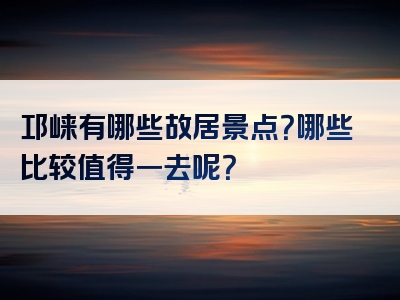 邛崃有哪些故居景点？哪些比较值得一去呢？