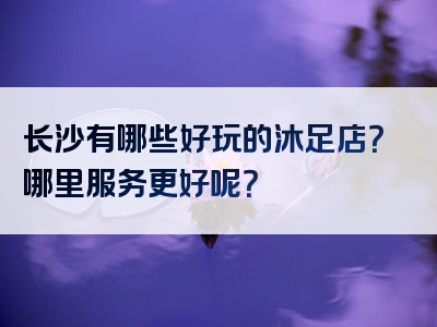 长沙有哪些好玩的沐足店？哪里服务更好呢？