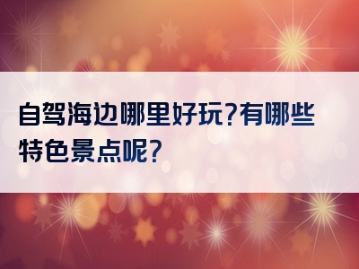 自驾海边哪里好玩？有哪些特色景点呢？