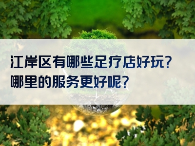 江岸区有哪些足疗店好玩？哪里的服务更好呢？