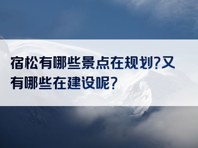 宿松有哪些景点在规划？又有哪些在建设呢？