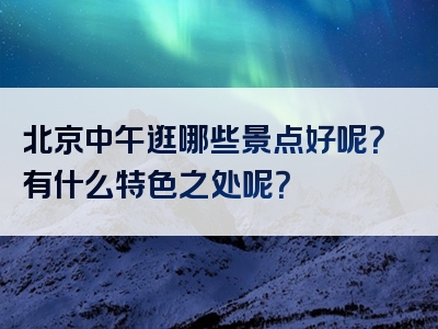 北京中午逛哪些景点好呢？有什么特色之处呢？
