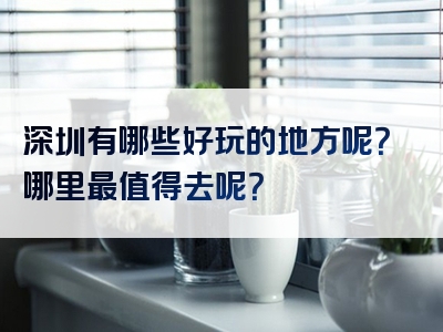 深圳有哪些好玩的地方呢？哪里最值得去呢？