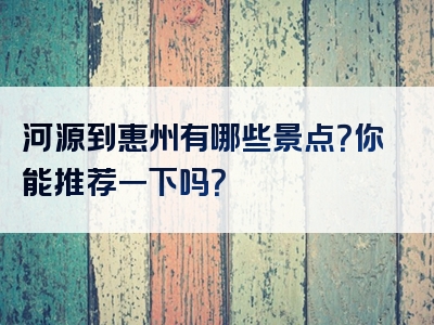 河源到惠州有哪些景点？你能推荐一下吗？