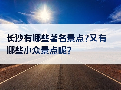 长沙有哪些著名景点？又有哪些小众景点呢？