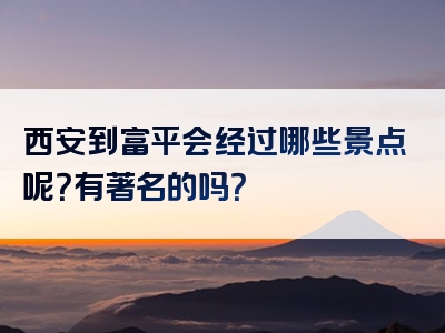 西安到富平会经过哪些景点呢？有著名的吗？