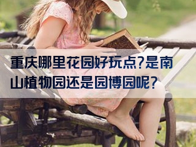重庆哪里花园好玩点？是南山植物园还是园博园呢？