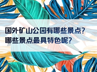 国外矿山公园有哪些景点？哪些景点最具特色呢？