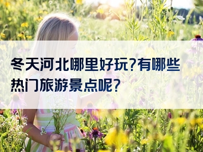 冬天河北哪里好玩？有哪些热门旅游景点呢？