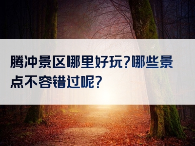 腾冲景区哪里好玩？哪些景点不容错过呢？